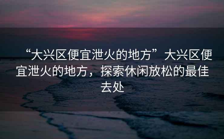 “大興區便宜泄火的地方”大興區便宜泄火的地方，探索休閑放松的最佳去處