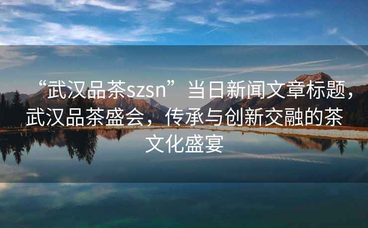 “武漢品茶szsn”當日新聞文章標題，武漢品茶盛會(huì )，傳承與創(chuàng  )新交融的茶文化盛宴