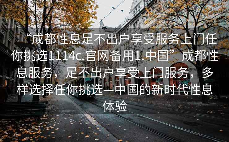 “成都性息足不出戶(hù)享受服務(wù)上門(mén)任你挑選1114c.官網(wǎng)備用1.中國”成都性息服務(wù)，足不出戶(hù)享受上門(mén)服務(wù)，多樣選擇任你挑選—中國的新時(shí)代性息體驗