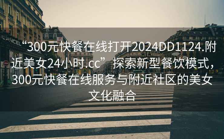 “300元快餐在線(xiàn)打開(kāi)2024DD1124.附近美女24小時(shí).cc”探索新型餐飲模式，300元快餐在線(xiàn)服務(wù)與附近社區的美女文化融合