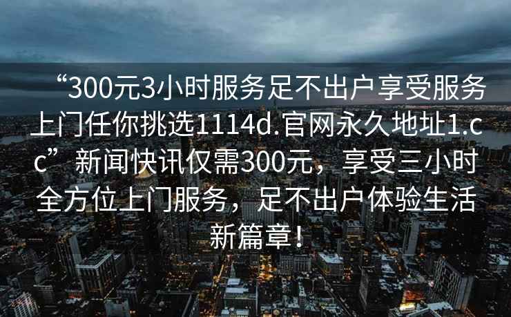 “300元3小時(shí)服務(wù)足不出戶(hù)享受服務(wù)上門(mén)任你挑選1114d.官網(wǎng)永久地址1.cc”新聞快訊僅需300元，享受三小時(shí)全方位上門(mén)服務(wù)，足不出戶(hù)體驗生活新篇章！