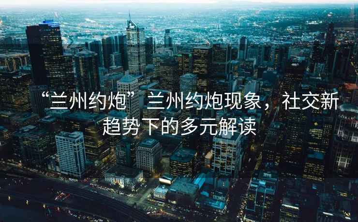 “蘭州約炮”蘭州約炮現象，社交新趨勢下的多元解讀