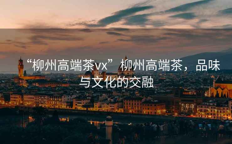 “柳州高端茶vx”柳州高端茶，品味與文化的交融