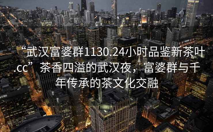 “武漢富婆群1130.24小時(shí)品鑒新茶葉.cc”茶香四溢的武漢夜，富婆群與千年傳承的茶文化交融
