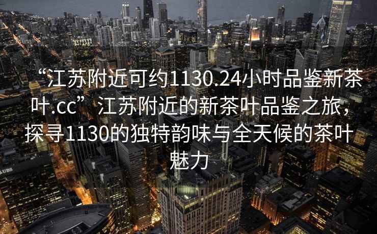 “江蘇附近可約1130.24小時(shí)品鑒新茶葉.cc”江蘇附近的新茶葉品鑒之旅，探尋1130的獨特韻味與全天候的茶葉魅力