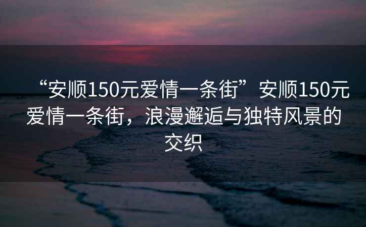 “安順150元愛(ài)情一條街”安順150元愛(ài)情一條街，浪漫邂逅與獨特風(fēng)景的交織