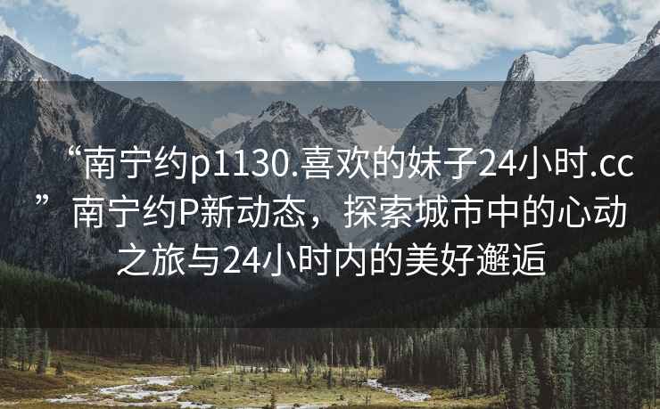 “南寧約p1130.喜歡的妹子24小時(shí).cc”南寧約P新動(dòng)態(tài)，探索城市中的心動(dòng)之旅與24小時(shí)內的美好邂逅