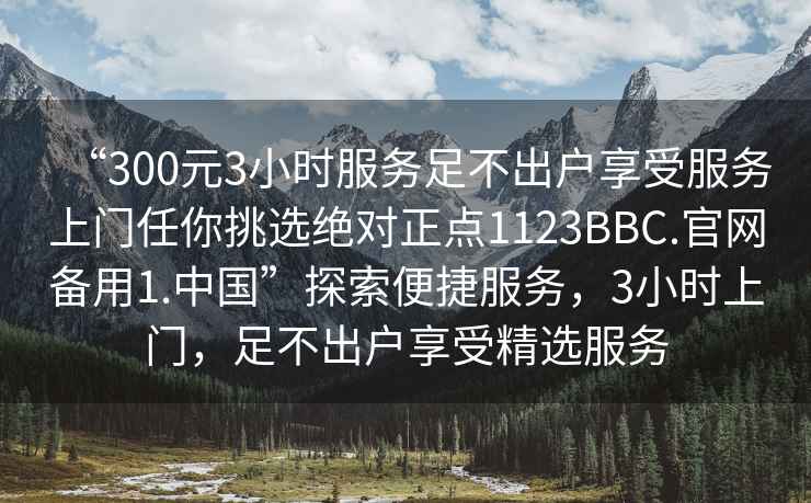 “300元3小時(shí)服務(wù)足不出戶(hù)享受服務(wù)上門(mén)任你挑選絕對正點(diǎn)1123BBC.官網(wǎng)備用1.中國”探索便捷服務(wù)，3小時(shí)上門(mén)，足不出戶(hù)享受精選服務(wù)