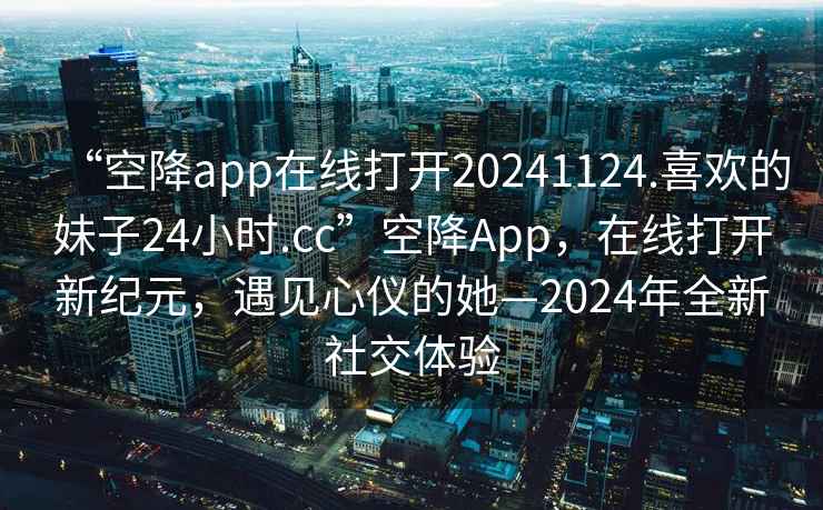 “空降app在線(xiàn)打開(kāi)20241124.喜歡的妹子24小時(shí).cc”空降App，在線(xiàn)打開(kāi)新紀元，遇見(jiàn)心儀的她—2024年全新社交體驗