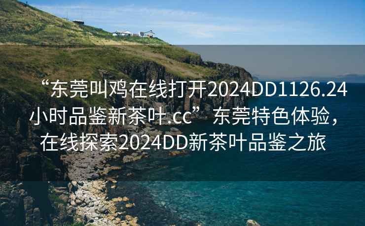 “東莞叫雞在線(xiàn)打開(kāi)2024DD1126.24小時(shí)品鑒新茶葉.cc”東莞特色體驗，在線(xiàn)探索2024DD新茶葉品鑒之旅