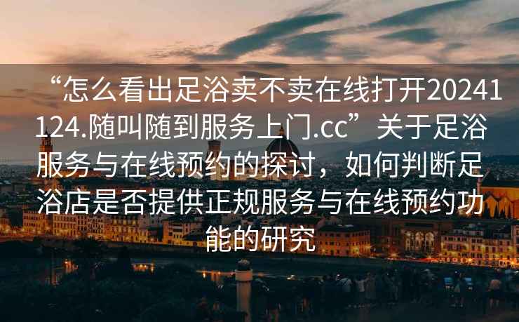 “怎么看出足浴賣(mài)不賣(mài)在線(xiàn)打開(kāi)20241124.隨叫隨到服務(wù)上門(mén).cc”關(guān)于足浴服務(wù)與在線(xiàn)預約的探討，如何判斷足浴店是否提供正規服務(wù)與在線(xiàn)預約功能的研究