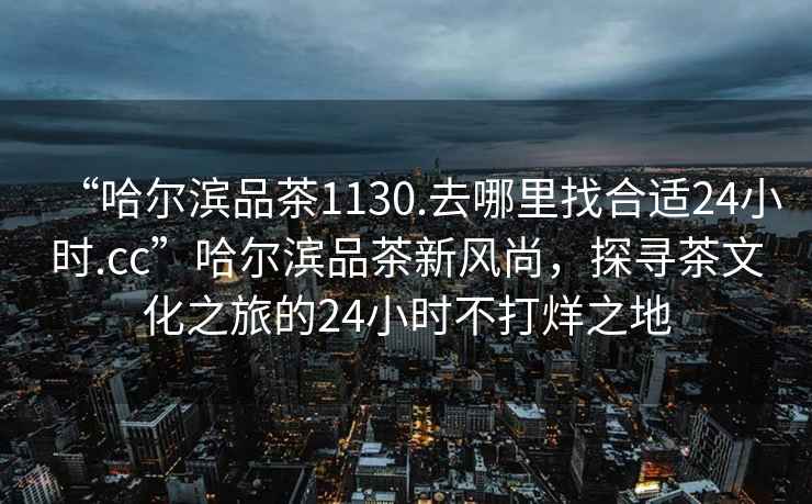 “哈爾濱品茶1130.去哪里找合適24小時(shí).cc”哈爾濱品茶新風(fēng)尚，探尋茶文化之旅的24小時(shí)不打烊之地