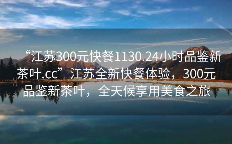 “江蘇300元快餐1130.24小時(shí)品鑒新茶葉.cc”江蘇全新快餐體驗，300元品鑒新茶葉，全天候享用美食之旅