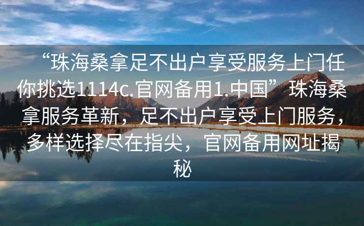 “珠海桑拿足不出戶(hù)享受服務(wù)上門(mén)任你挑選1114c.官網(wǎng)備用1.中國”珠海桑拿服務(wù)革新，足不出戶(hù)享受上門(mén)服務(wù)，多樣選擇盡在指尖，官網(wǎng)備用網(wǎng)址揭秘