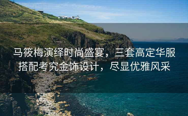 馬筱梅演繹時(shí)尚盛宴，三套高定華服搭配考究金飾設計，盡顯優(yōu)雅風(fēng)采