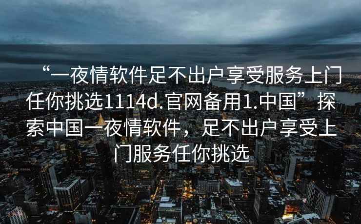 “一夜情軟件足不出戶(hù)享受服務(wù)上門(mén)任你挑選1114d.官網(wǎng)備用1.中國”探索中國一夜情軟件，足不出戶(hù)享受上門(mén)服務(wù)任你挑選