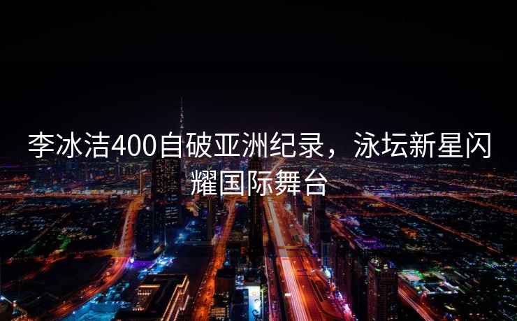 李冰潔400自破亞洲紀錄，泳壇新星閃耀國際舞臺
