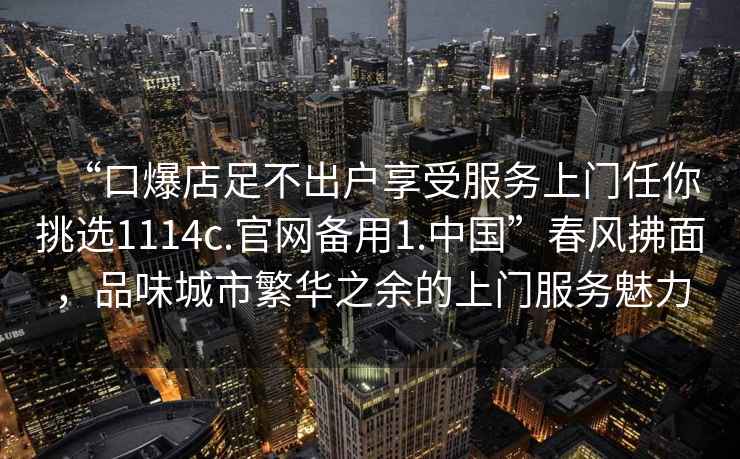 “口爆店足不出戶(hù)享受服務(wù)上門(mén)任你挑選1114c.官網(wǎng)備用1.中國”春風(fēng)拂面，品味城市繁華之余的上門(mén)服務(wù)魅力