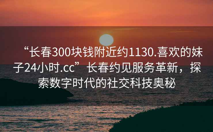 “長(cháng)春300塊錢(qián)附近約1130.喜歡的妹子24小時(shí).cc”長(cháng)春約見(jiàn)服務(wù)革新，探索數字時(shí)代的社交科技奧秘