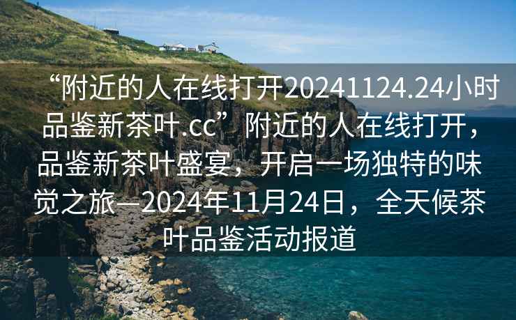“附近的人在線(xiàn)打開(kāi)20241124.24小時(shí)品鑒新茶葉.cc”附近的人在線(xiàn)打開(kāi)，品鑒新茶葉盛宴，開(kāi)啟一場(chǎng)獨特的味覺(jué)之旅—2024年11月24日，全天候茶葉品鑒活動(dòng)報道