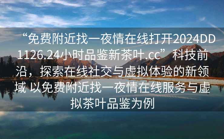 “免費附近找一夜情在線(xiàn)打開(kāi)2024DD1126.24小時(shí)品鑒新茶葉.cc”科技前沿，探索在線(xiàn)社交與虛擬體驗的新領(lǐng)域 以免費附近找一夜情在線(xiàn)服務(wù)與虛擬茶葉品鑒為例