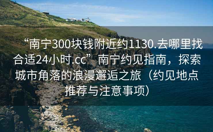 “南寧300塊錢(qián)附近約1130.去哪里找合適24小時(shí).cc”南寧約見(jiàn)指南，探索城市角落的浪漫邂逅之旅（約見(jiàn)地點(diǎn)推薦與注意事項）