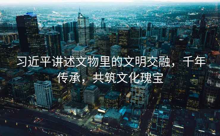 習近平講述文物里的文明交融，千年傳承，共筑文化瑰寶