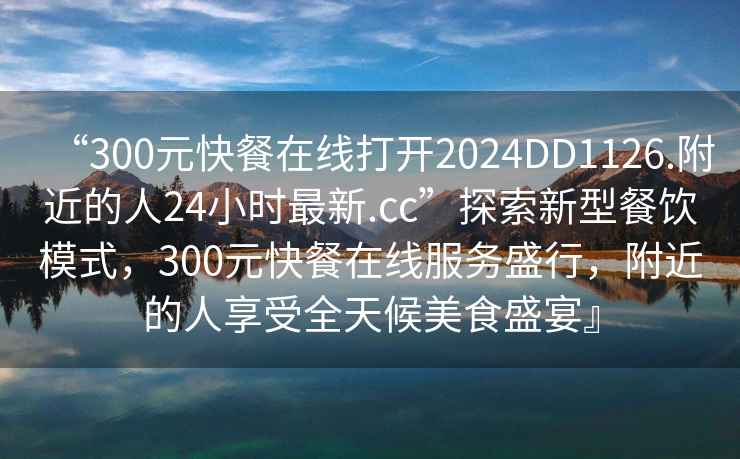 “300元快餐在線(xiàn)打開(kāi)2024DD1126.附近的人24小時(shí)最新.cc”探索新型餐飲模式，300元快餐在線(xiàn)服務(wù)盛行，附近的人享受全天候美食盛宴』