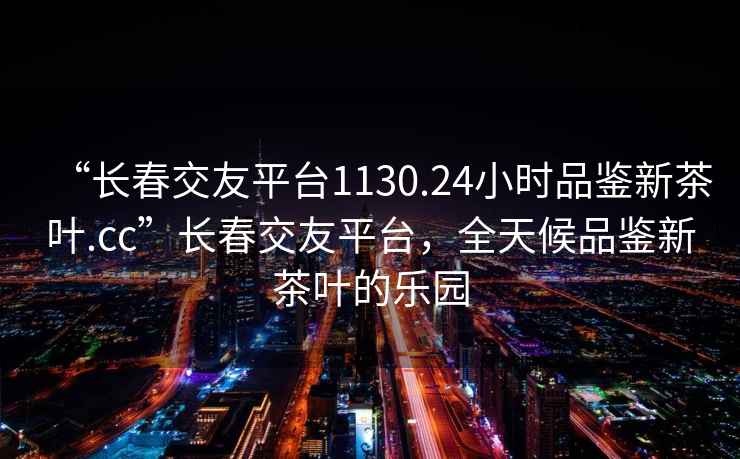 “長(cháng)春交友平臺1130.24小時(shí)品鑒新茶葉.cc”長(cháng)春交友平臺，全天候品鑒新茶葉的樂(lè )園
