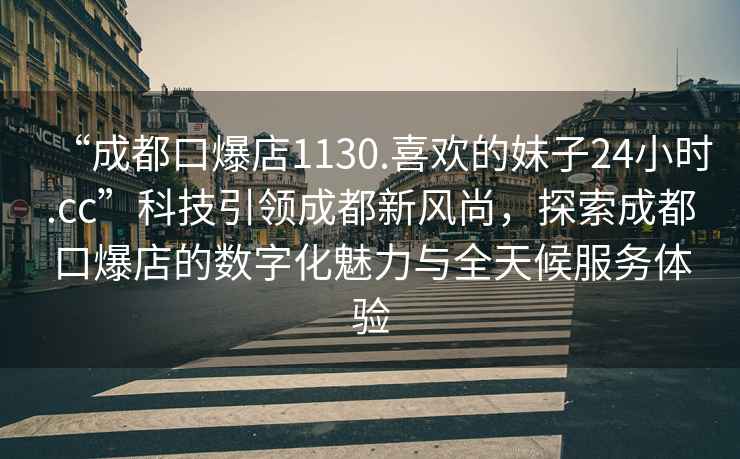 “成都口爆店1130.喜歡的妹子24小時(shí).cc”科技引領(lǐng)成都新風(fēng)尚，探索成都口爆店的數字化魅力與全天候服務(wù)體驗