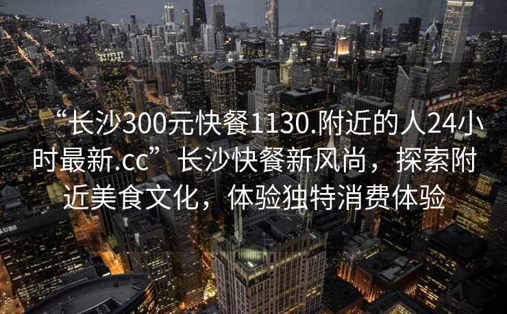 “長(cháng)沙300元快餐1130.附近的人24小時(shí)最新.cc”長(cháng)沙快餐新風(fēng)尚，探索附近美食文化，體驗獨特消費體驗