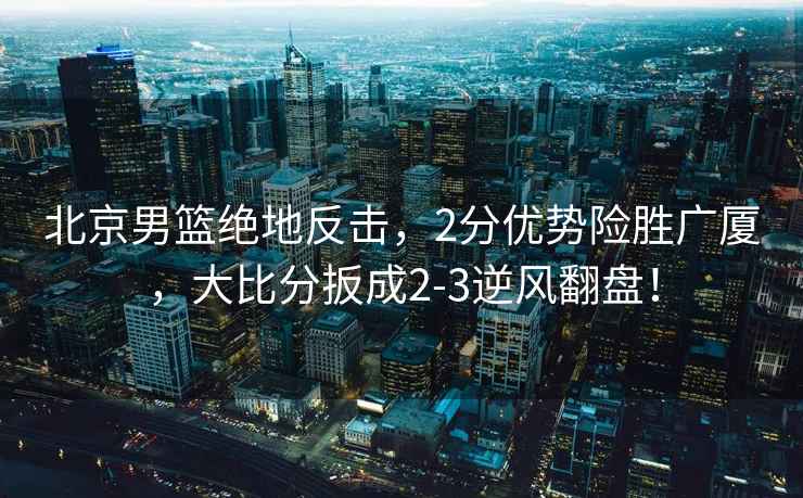 北京男籃絕地反擊，2分優(yōu)勢險勝廣廈，大比分扳成2-3逆風(fēng)翻盤(pán)！