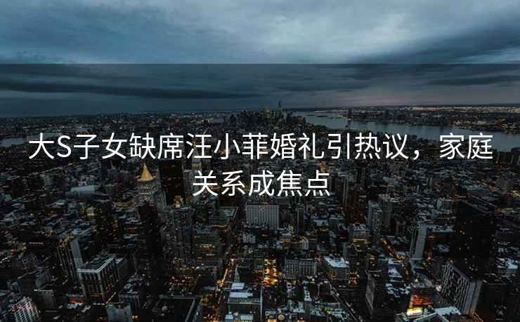 大S子女缺席汪小菲婚禮引熱議，家庭關(guān)系成焦點(diǎn)