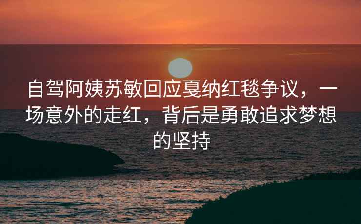 自駕阿姨蘇敏回應戛納紅毯爭議，一場(chǎng)意外的走紅，背后是勇敢追求夢(mèng)想的堅持