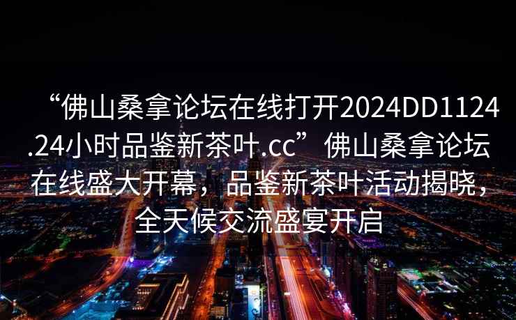 “佛山桑拿論壇在線(xiàn)打開(kāi)2024DD1124.24小時(shí)品鑒新茶葉.cc”佛山桑拿論壇在線(xiàn)盛大開(kāi)幕，品鑒新茶葉活動(dòng)揭曉，全天候交流盛宴開(kāi)啟