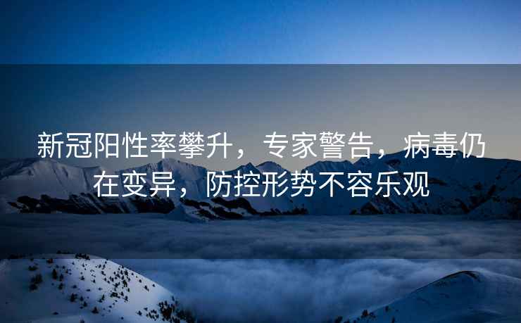 新冠陽(yáng)性率攀升，專(zhuān)家警告，病毒仍在變異，防控形勢不容樂(lè )觀(guān)