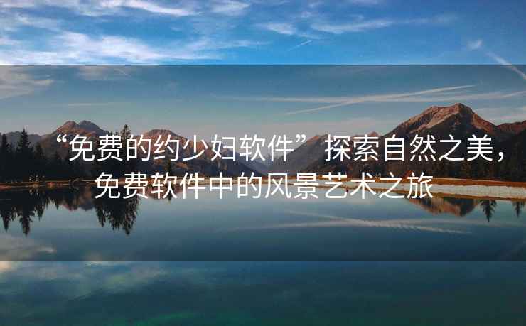 “免費的約少婦軟件”探索自然之美，免費軟件中的風(fēng)景藝術(shù)之旅