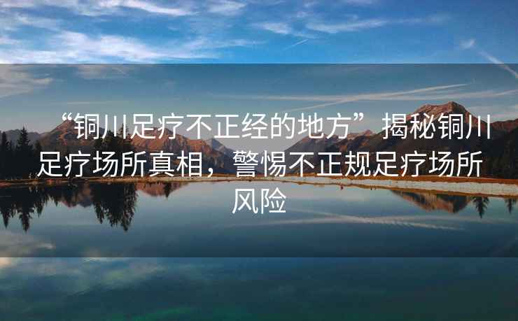 “銅川足療不正經(jīng)的地方”揭秘銅川足療場(chǎng)所真相，警惕不正規足療場(chǎng)所風(fēng)險