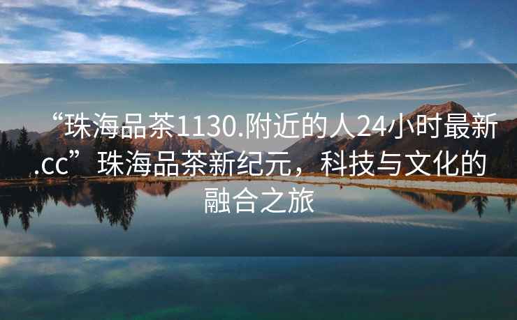 “珠海品茶1130.附近的人24小時(shí)最新.cc”珠海品茶新紀元，科技與文化的融合之旅