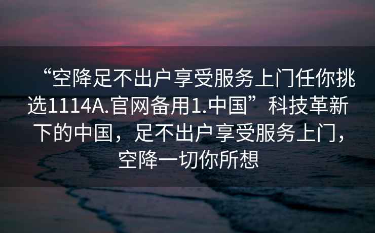 “空降足不出戶(hù)享受服務(wù)上門(mén)任你挑選1114A.官網(wǎng)備用1.中國”科技革新下的中國，足不出戶(hù)享受服務(wù)上門(mén)，空降一切你所想