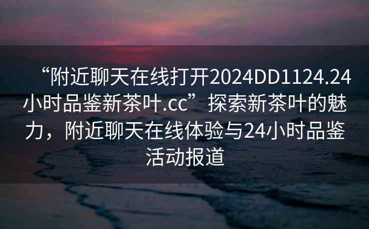 “附近聊天在線(xiàn)打開(kāi)2024DD1124.24小時(shí)品鑒新茶葉.cc”探索新茶葉的魅力，附近聊天在線(xiàn)體驗與24小時(shí)品鑒活動(dòng)報道