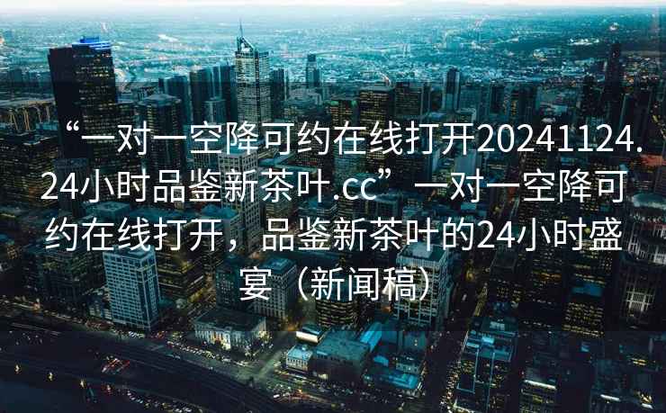 “一對一空降可約在線(xiàn)打開(kāi)20241124.24小時(shí)品鑒新茶葉.cc”一對一空降可約在線(xiàn)打開(kāi)，品鑒新茶葉的24小時(shí)盛宴（新聞稿）