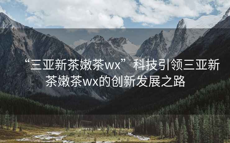 “三亞新茶嫩茶wx”科技引領(lǐng)三亞新茶嫩茶wx的創(chuàng  )新發(fā)展之路