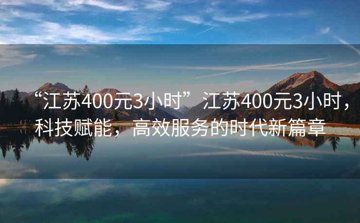 “江蘇400元3小時(shí)”江蘇400元3小時(shí)，科技賦能，高效服務(wù)的時(shí)代新篇章