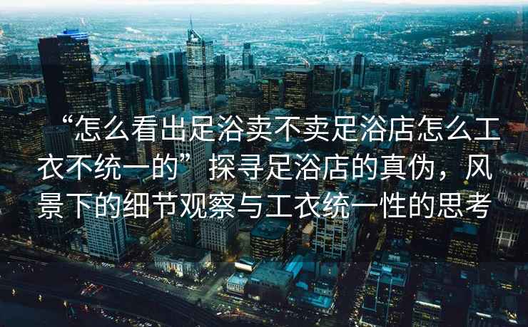 “怎么看出足浴賣(mài)不賣(mài)足浴店怎么工衣不統一的”探尋足浴店的真偽，風(fēng)景下的細節觀(guān)察與工衣統一性的思考