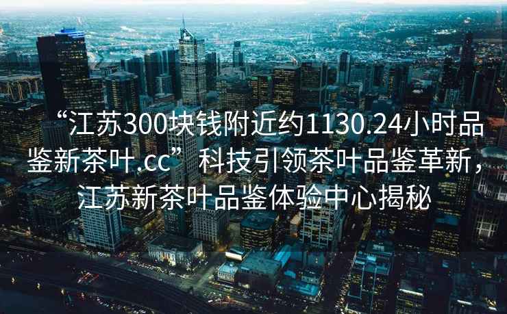 “江蘇300塊錢(qián)附近約1130.24小時(shí)品鑒新茶葉.cc”科技引領(lǐng)茶葉品鑒革新，江蘇新茶葉品鑒體驗中心揭秘