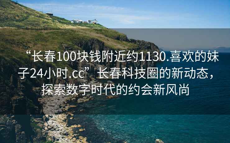 “長(cháng)春100塊錢(qián)附近約1130.喜歡的妹子24小時(shí).cc”長(cháng)春科技圈的新動(dòng)態(tài)，探索數字時(shí)代的約會(huì )新風(fēng)尚