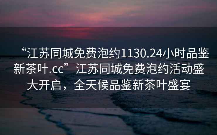 “江蘇同城免費泡約1130.24小時(shí)品鑒新茶葉.cc”江蘇同城免費泡約活動(dòng)盛大開(kāi)啟，全天候品鑒新茶葉盛宴