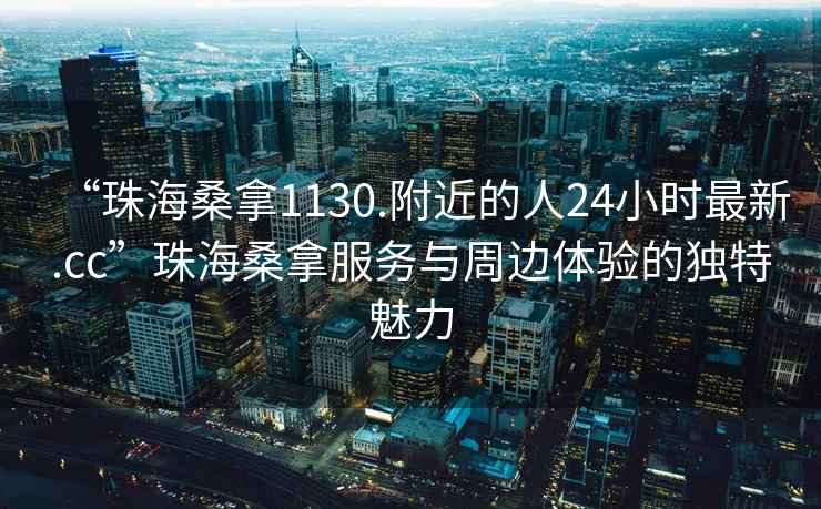 “珠海桑拿1130.附近的人24小時(shí)最新.cc”珠海桑拿服務(wù)與周邊體驗的獨特魅力