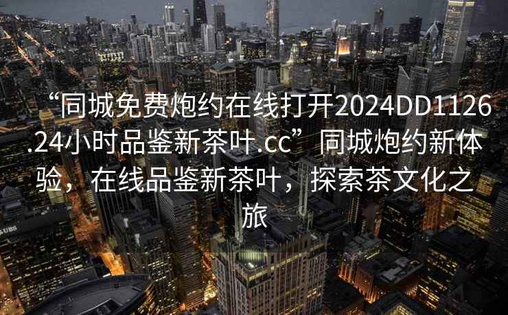 “同城免費炮約在線(xiàn)打開(kāi)2024DD1126.24小時(shí)品鑒新茶葉.cc”同城炮約新體驗，在線(xiàn)品鑒新茶葉，探索茶文化之旅